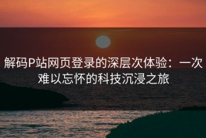 解码P站网页登录的深层次体验：一次难以忘怀的科技沉浸之旅