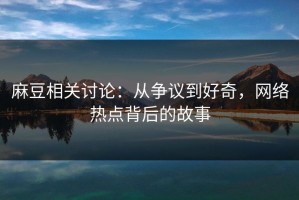 麻豆相关讨论：从争议到好奇，网络热点背后的故事