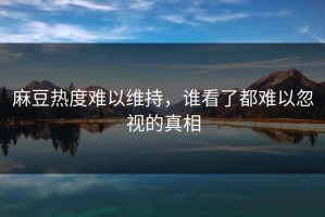 麻豆热度难以维持，谁看了都难以忽视的真相
