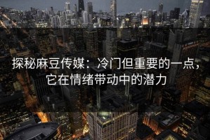 探秘麻豆传媒：冷门但重要的一点，它在情绪带动中的潜力