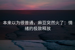 本来以为很普通，麻豆突然火了：情绪的极致释放