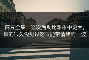 麻豆全集：这次后劲比想象中更大，真的很久没见过这么能带情绪的一波