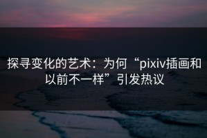探寻变化的艺术：为何“pixiv插画和以前不一样”引发热议