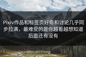 Pixiv作品和标签页好奇和讨论几乎同步拉满，最难受的是你越看越想知道后面还有没有