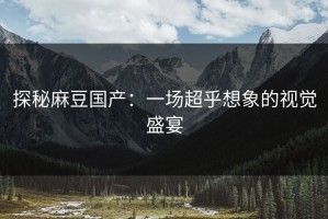 探秘麻豆国产：一场超乎想象的视觉盛宴