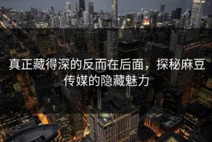 真正藏得深的反而在后面，探秘麻豆传媒的隐藏魅力