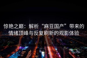 惊艳之巅：解析“麻豆国产”带来的情绪顶峰与反复刷新的观影体验