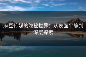 麻豆传媒的隐秘世界：从表面平静到深层探索