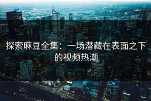 探索麻豆全集：一场潜藏在表面之下的视频热潮