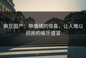 麻豆国产：带情绪的惊喜，让人难以抗拒的娱乐盛宴