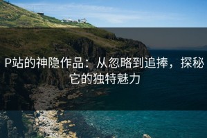 P站的神隐作品：从忽略到追捧，探秘它的独特魅力