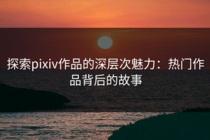 探索pixiv作品的深层次魅力：热门作品背后的故事