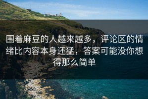围着麻豆的人越来越多，评论区的情绪比内容本身还猛，答案可能没你想得那么简单