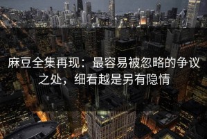 麻豆全集再现：最容易被忽略的争议之处，细看越是另有隐情