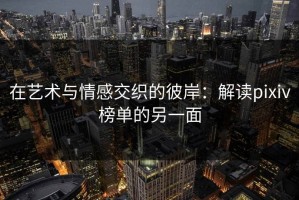 在艺术与情感交织的彼岸：解读pixiv榜单的另一面