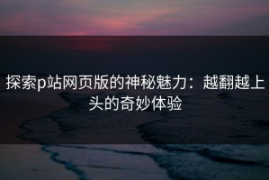 探索p站网页版的神秘魅力：越翻越上头的奇妙体验