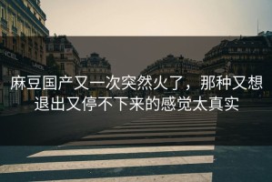麻豆国产又一次突然火了，那种又想退出又停不下来的感觉太真实