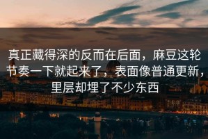 真正藏得深的反而在后面，麻豆这轮节奏一下就起来了，表面像普通更新，里层却埋了不少东西