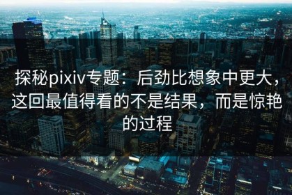 探秘pixiv专题：后劲比想象中更大，这回最值得看的不是结果，而是惊艳的过程