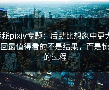 探秘pixiv专题：后劲比想象中更大，这回最值得看的不是结果，而是惊艳的过程