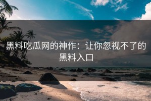 黑料吃瓜网的神作：让你忽视不了的黑料入口
