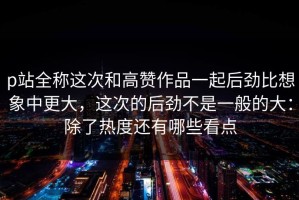 p站全称这次和高赞作品一起后劲比想象中更大，这次的后劲不是一般的大：除了热度还有哪些看点