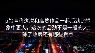 p站全称这次和高赞作品一起后劲比想象中更大，这次的后劲不是一般的大：除了热度还有哪些看点