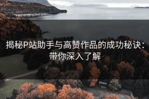 揭秘P站助手与高赞作品的成功秘诀：带你深入了解