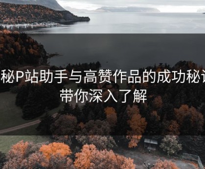 揭秘P站助手与高赞作品的成功秘诀：带你深入了解