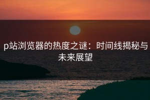 p站浏览器的热度之谜：时间线揭秘与未来展望