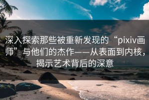 深入探索那些被重新发现的“pixiv画师”与他们的杰作——从表面到内核，揭示艺术背后的深意