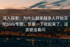 深入探索：为什么越来越多人开始深挖pixiv专题，节奏一下就起来了，这波被追着问