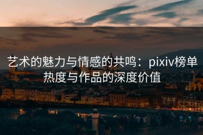 艺术的魅力与情感的共鸣：pixiv榜单热度与作品的深度价值