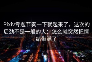 Pixiv专题节奏一下就起来了，这次的后劲不是一般的大：怎么就突然把情绪带满了