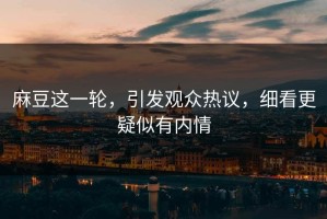 麻豆这一轮，引发观众热议，细看更疑似有内情