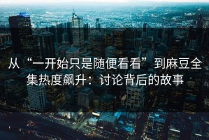 从“一开始只是随便看看”到麻豆全集热度飙升：讨论背后的故事