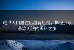 吃瓜入口越往后越有后劲，揭秘那段悬念无限的黑料之旅