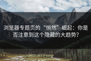 浏览器专题页的“悄然”崛起：你是否注意到这个隐藏的大趋势？