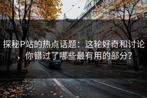 探秘P站的热点话题：这轮好奇和讨论，你错过了哪些最有用的部分？