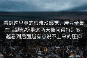 看到这里真的很难没感觉，麻豆全集在话题热榜里这两天被问得特别多，越看到后面越有点说不上来的压抑