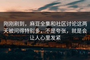 刚刚刷到，麻豆全集和社区讨论这两天被问得特别多，不是夸张，就是会让人心里发紧