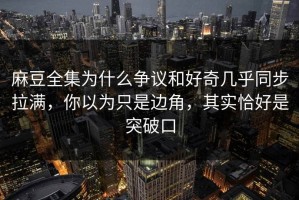 麻豆全集为什么争议和好奇几乎同步拉满，你以为只是边角，其实恰好是突破口