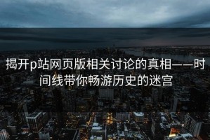 揭开p站网页版相关讨论的真相——时间线带你畅游历史的迷宫