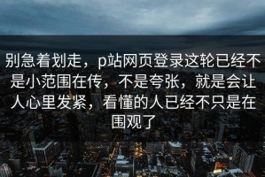 别急着划走，p站网页登录这轮已经不是小范围在传，不是夸张，就是会让人心里发紧，看懂的人已经不只是在围观了