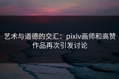 艺术与道德的交汇：pixiv画师和高赞作品再次引发讨论
