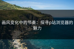 画风变化中的节奏：探寻p站浏览器的魅力