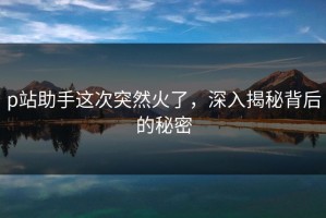 p站助手这次突然火了，深入揭秘背后的秘密