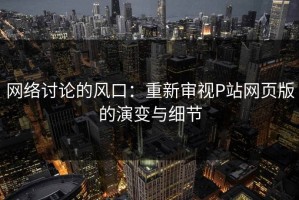网络讨论的风口：重新审视P站网页版的演变与细节