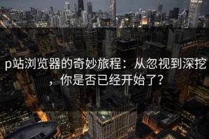 p站浏览器的奇妙旅程：从忽视到深挖，你是否已经开始了？