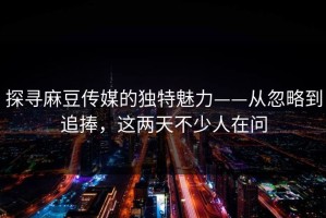 探寻麻豆传媒的独特魅力——从忽略到追捧，这两天不少人在问